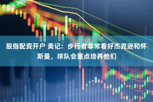 股指配资开户 美记：步行者非常看好杰克逊和怀斯曼，球队会重点培养他们
