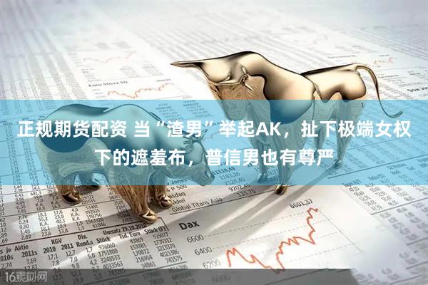 正规期货配资 当“渣男”举起AK，扯下极端女权下的遮羞布，普信男也有尊严