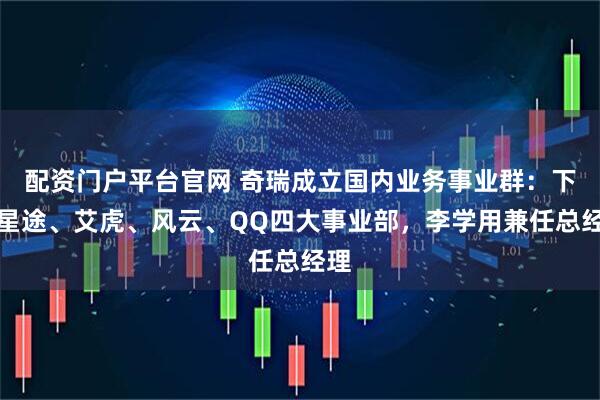 配资门户平台官网 奇瑞成立国内业务事业群：下设星途、艾虎、风云、QQ四大事业部，李学用兼任总经理