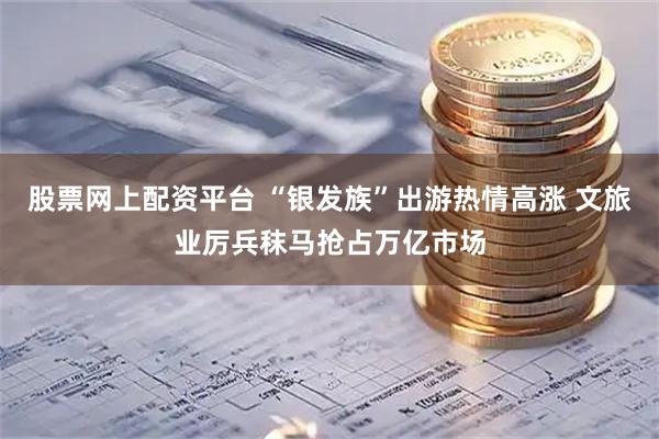 股票网上配资平台 “银发族”出游热情高涨 文旅业厉兵秣马抢占万亿市场