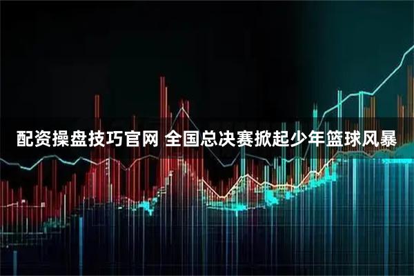 配资操盘技巧官网 全国总决赛掀起少年篮球风暴
