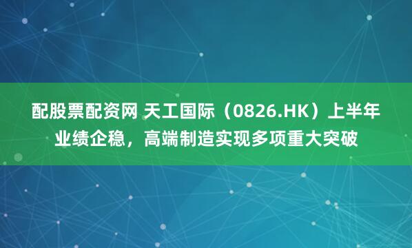 配股票配资网 天工国际（0826.HK）上半年业绩企稳，高端制造实现多项重大突破