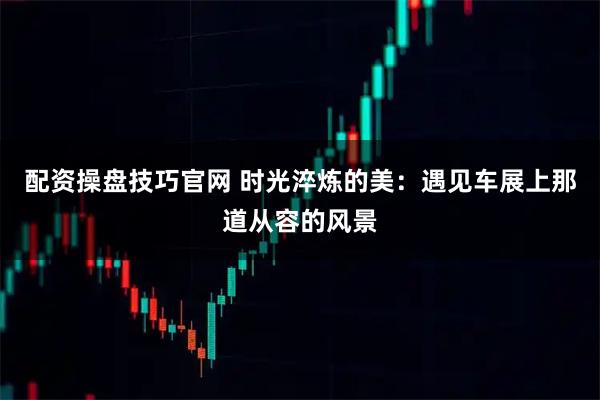 配资操盘技巧官网 时光淬炼的美：遇见车展上那道从容的风景